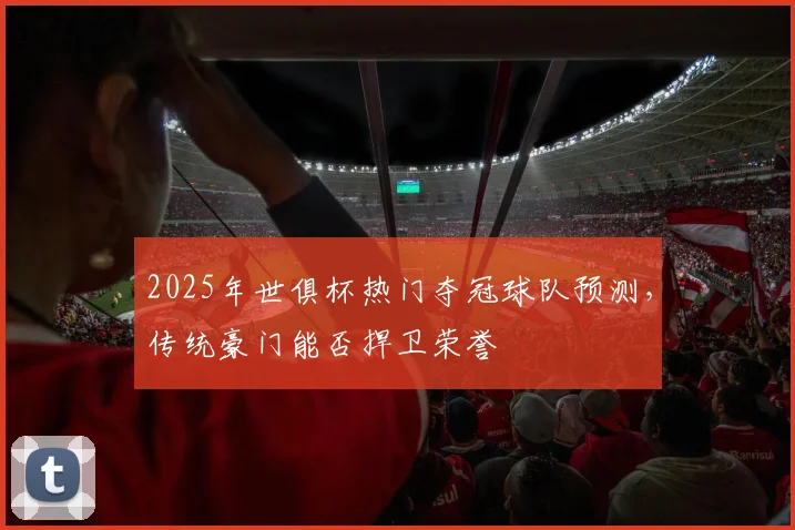 2025年世俱杯热门夺冠球队预测，传统豪门能否捍卫荣誉