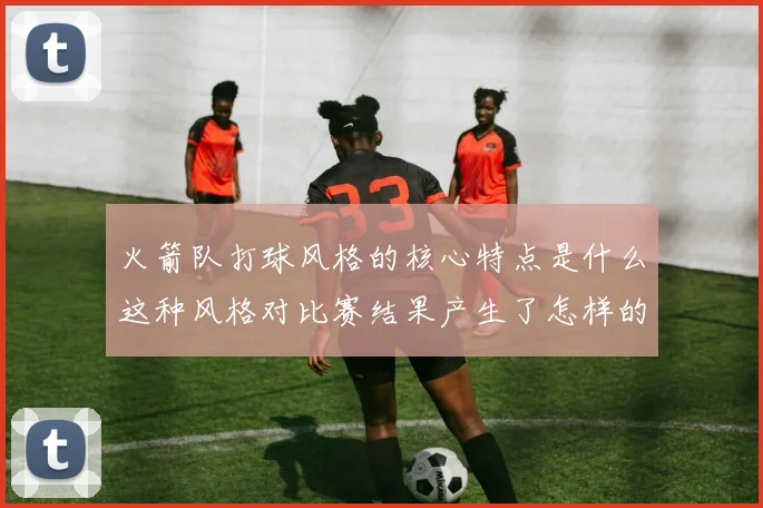 火箭队打球风格的核心特点是什么这种风格对比赛结果产生了怎样的影响