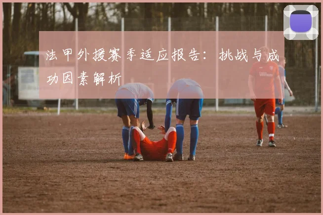 法甲外援赛季适应报告：挑战与成功因素解析